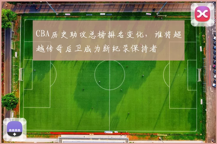 CBA历史助攻总榜排名变化,谁将超越传奇后卫成为新纪录保持者