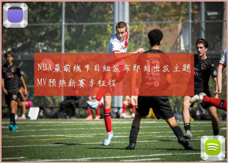 NBA最前线节目组发布即刻出发主题MV预热新赛季征程