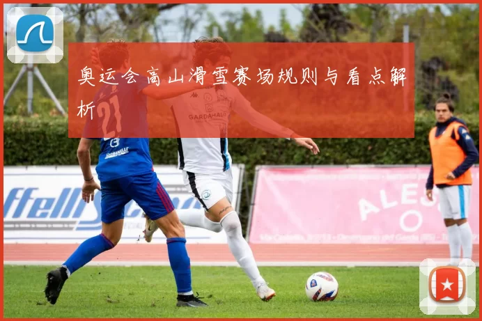 奥运会高山滑雪赛场规则与看点解析
