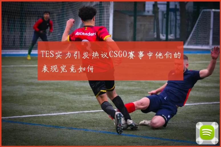 TES实力引发热议CSGO赛事中他们的表现究竟如何