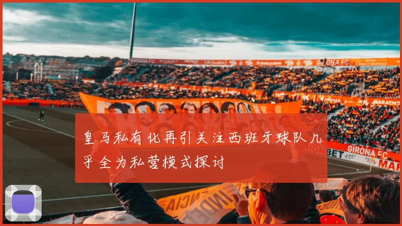 皇马私有化再引关注西班牙球队几乎全为私营模式探讨