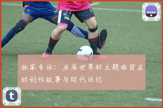 独家专访：历届世界杯主题曲背后的创作故事与时代记忆