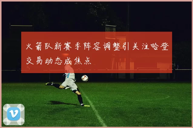 火箭队新赛季阵容调整引关注哈登交易动态成焦点