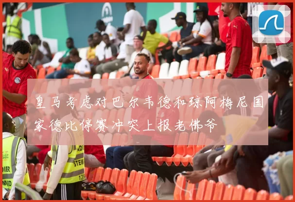 皇马考虑对巴尔韦德和琼阿梅尼国家德比停赛冲突上报老佛爷