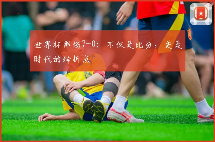 世界杯那场7-0:不仅是比分,更是时代的转折点