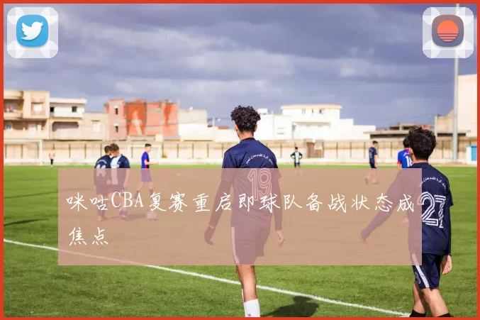 咪咕CBA复赛重启即球队备战状态成焦点