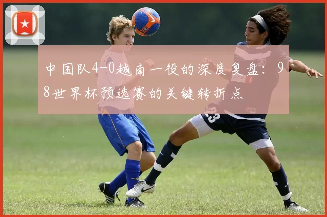 中国队4-0越南一役的深度复盘:98世界杯预选赛的关键转折点