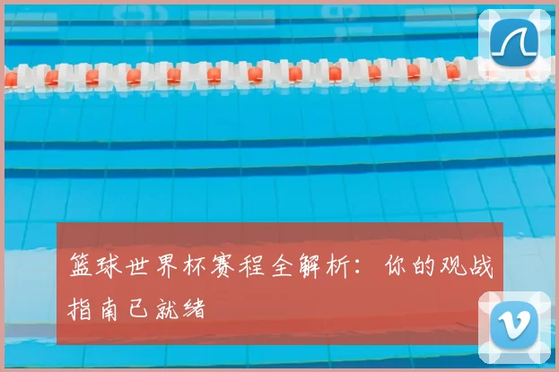 篮球世界杯赛程全解析:你的观战指南已就绪