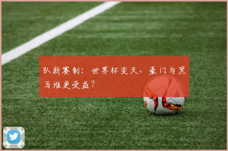 队新赛制:世界杯变天,豪门与黑马谁更受益?