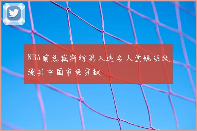 NBA前总裁斯特恩入选名人堂姚明致谢其中国市场贡献