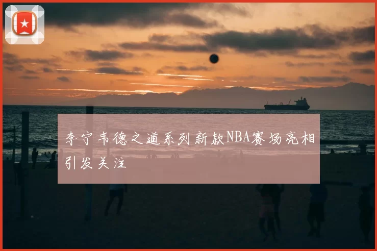 李宁韦德之道系列新款NBA赛场亮相引发关注