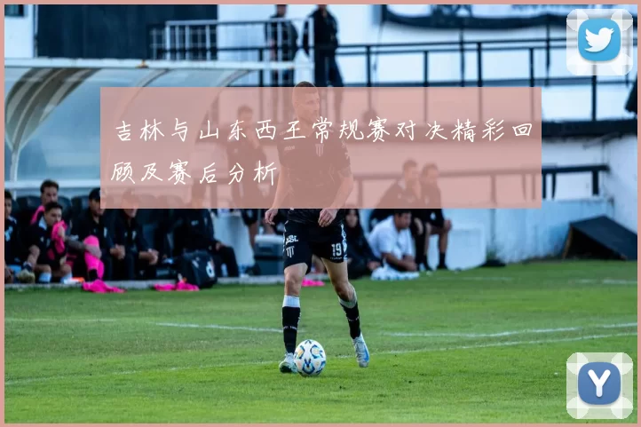 吉林与山东西王常规赛对决精彩回顾及赛后分析