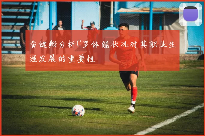 黄健翔分析C罗体能状况对其职业生涯发展的重要性