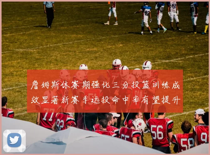 詹姆斯休赛期强化三分投篮训练成效显著新赛季远投命中率有望提升