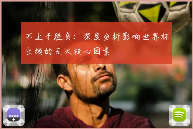 不止于胜负:深度分析影响世界杯出线的五大核心因素