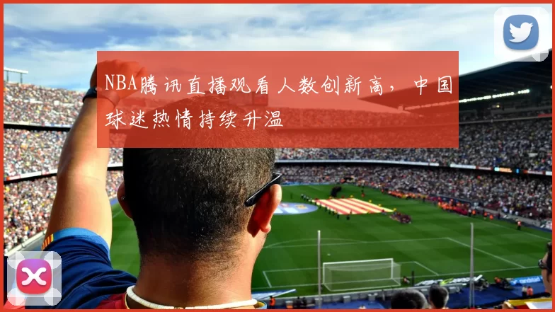 NBA腾讯直播观看人数创新高，中国球迷热情持续升温