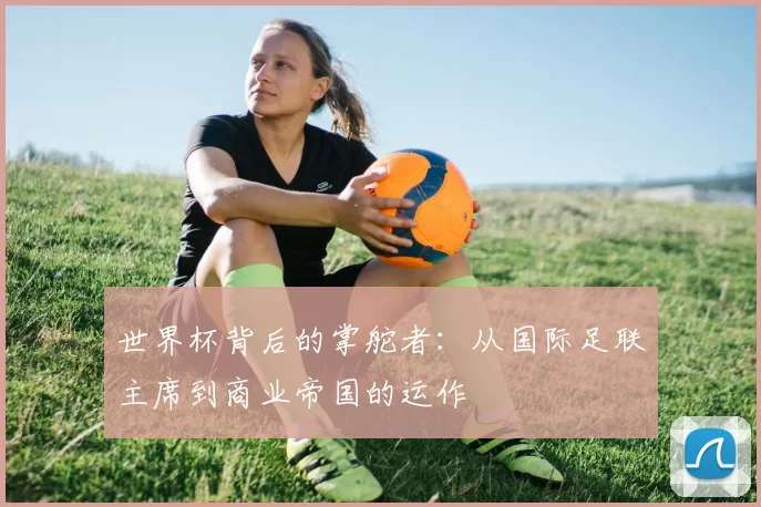 世界杯背后的掌舵者:从国际足联主席到商业帝国的运作