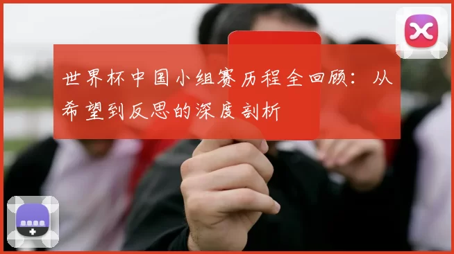 世界杯中国小组赛历程全回顾:从希望到反思的深度剖析