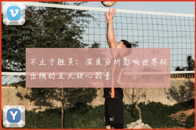 不止于胜负:深度分析影响世界杯出线的五大核心因素