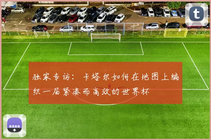 独家专访：卡塔尔如何在地图上编织一届紧凑而高效的世界杯