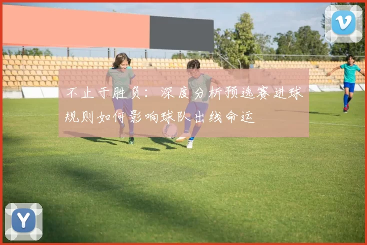 不止于胜负:深度分析预选赛进球规则如何影响球队出线命运