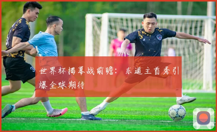 世界杯揭幕战前瞻：东道主首秀引爆全球期待