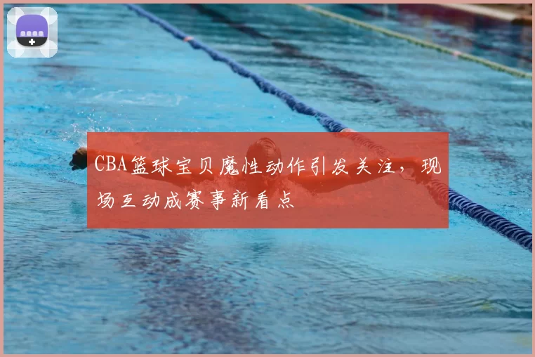 CBA篮球宝贝魔性动作引发关注，现场互动成赛事新看点