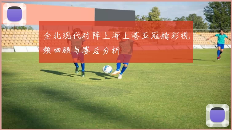 全北现代对阵上海上港亚冠精彩视频回顾与赛后分析