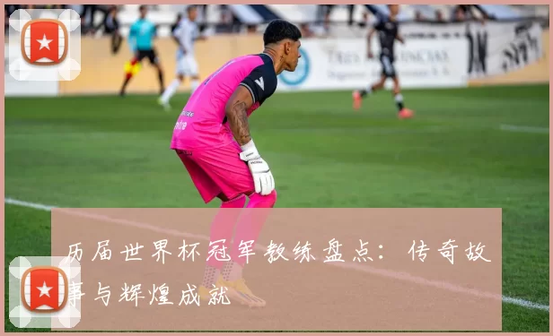 历届世界杯冠军教练盘点:传奇故事与辉煌成就