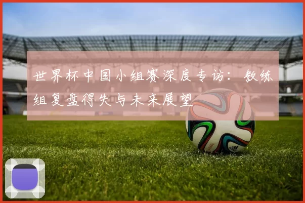 世界杯中国小组赛深度专访:教练组复盘得失与未来展望