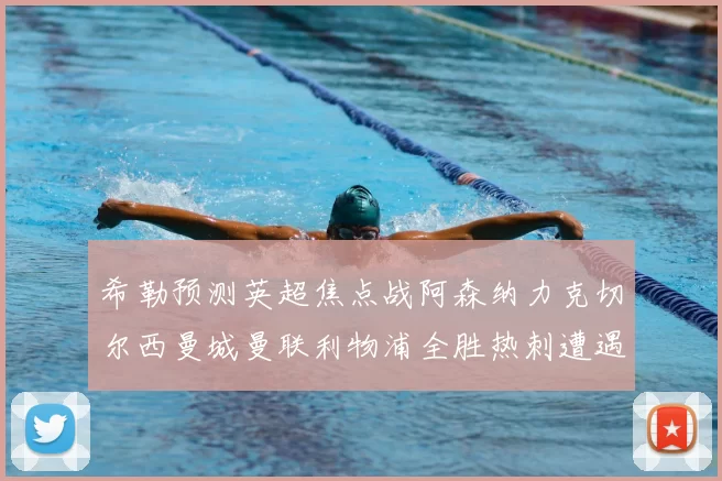 希勒预测英超焦点战阿森纳力克切尔西曼城曼联利物浦全胜热刺遭遇失利