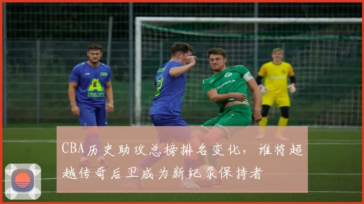 CBA历史助攻总榜排名变化，谁将超越传奇后卫成为新纪录保持者