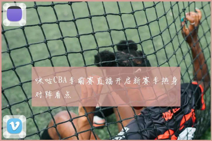 咪咕CBA季前赛直播开启新赛季热身对阵看点