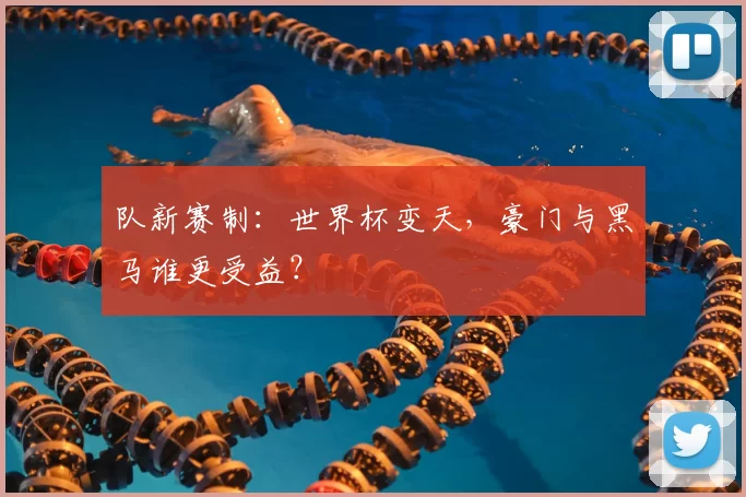 队新赛制:世界杯变天,豪门与黑马谁更受益?
