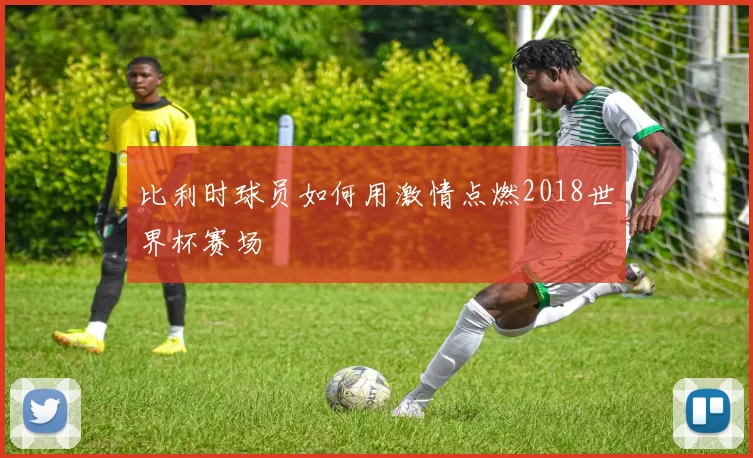 比利时球员如何用激情点燃2018世界杯赛场