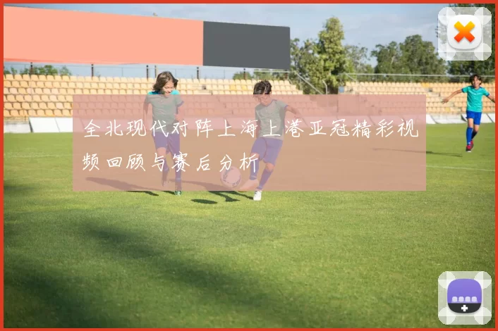 全北现代对阵上海上港亚冠精彩视频回顾与赛后分析