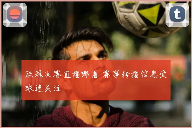 欧冠决赛直播哪看 赛事转播信息受球迷关注