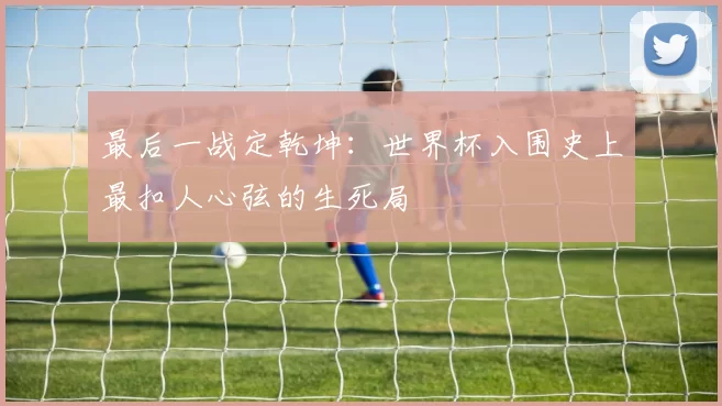 最后一战定乾坤:世界杯入围史上最扣人心弦的生死局