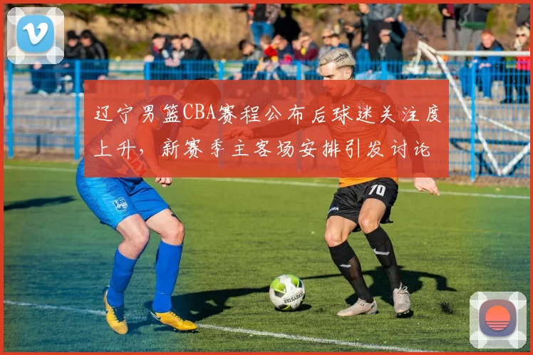 辽宁男篮CBA赛程公布后球迷关注度上升，新赛季主客场安排引发讨论