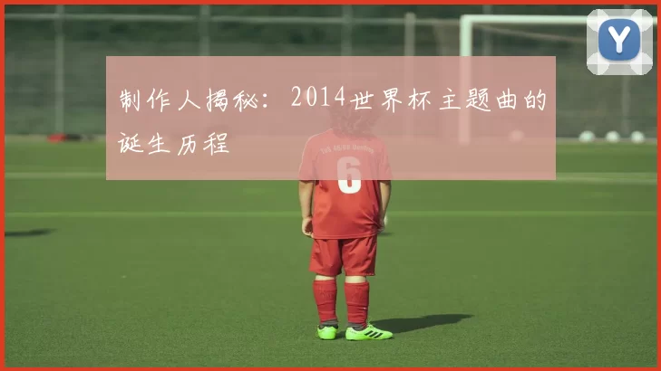 制作人揭秘:2014世界杯主题曲的诞生历程