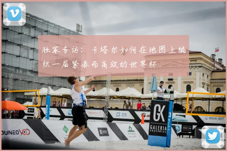 独家专访:卡塔尔如何在地图上编织一届紧凑而高效的世界杯
