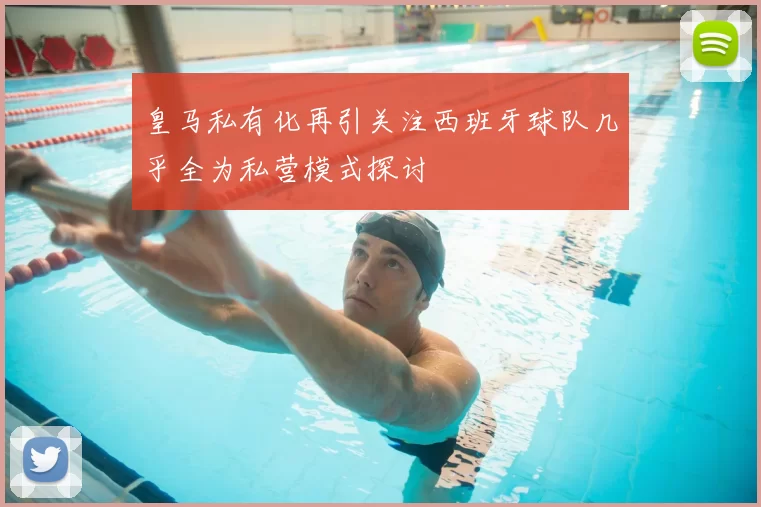 皇马私有化再引关注西班牙球队几乎全为私营模式探讨