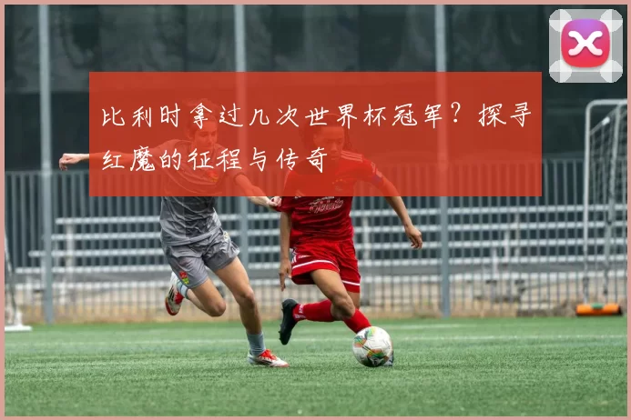 比利时拿过几次世界杯冠军？探寻红魔的征程与传奇