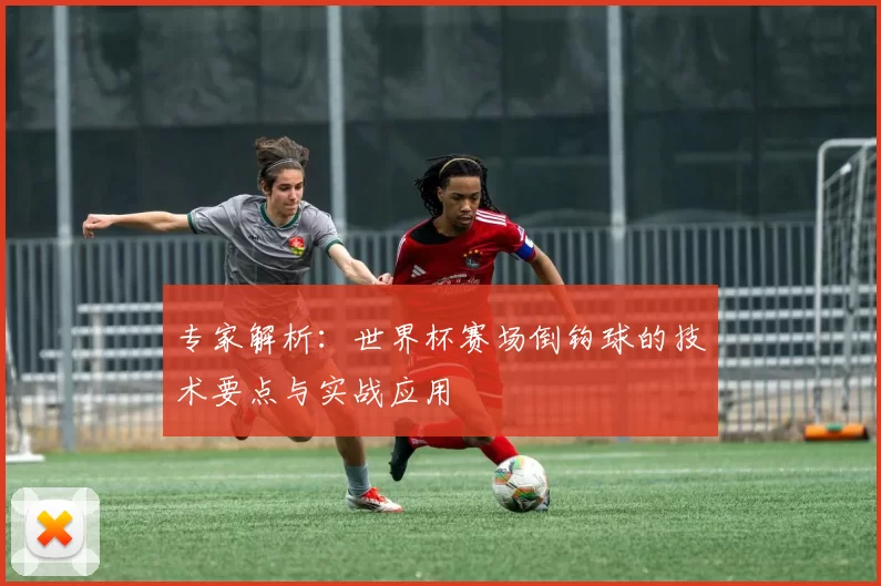 专家解析:世界杯赛场倒钩球的技术要点与实战应用
