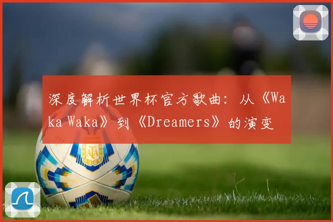 深度解析世界杯官方歌曲：从《Waka Waka》到《Dreamers》的演变