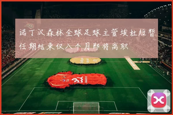 诺丁汉森林全球足球主管埃杜短暂任期结束仅八个月即将离职