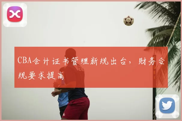 CBA会计证书管理新规出台，财务合规要求提高