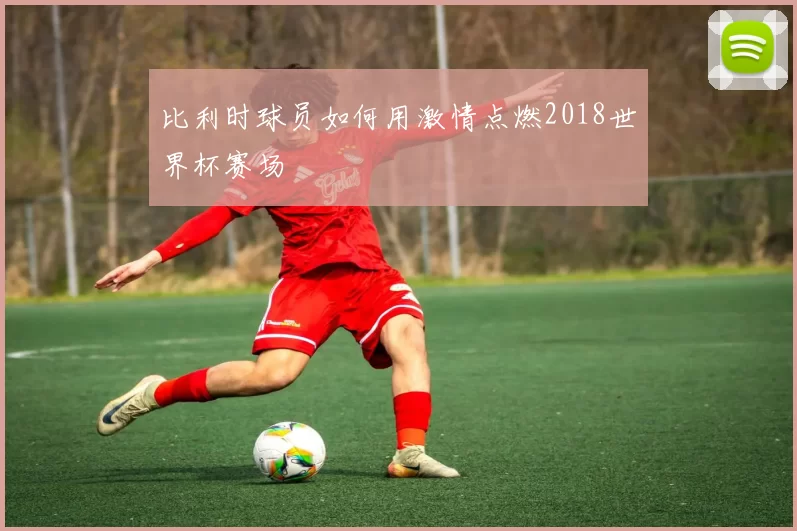 比利时球员如何用激情点燃2018世界杯赛场