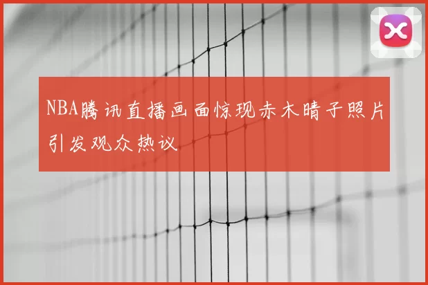 NBA腾讯直播画面惊现赤木晴子照片引发观众热议