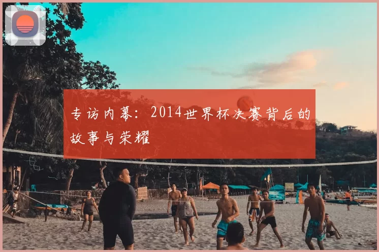专访内幕：2014世界杯决赛背后的故事与荣耀